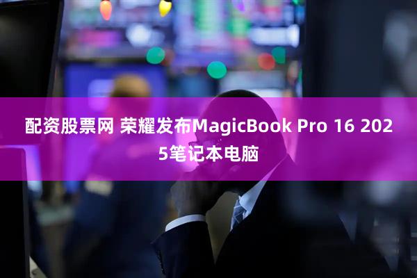 配资股票网 荣耀发布MagicBook Pro 16 2025笔记本电脑