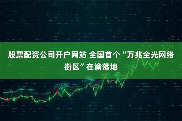 股票配资公司开户网站 全国首个“万兆全光网络街区”在渝落地