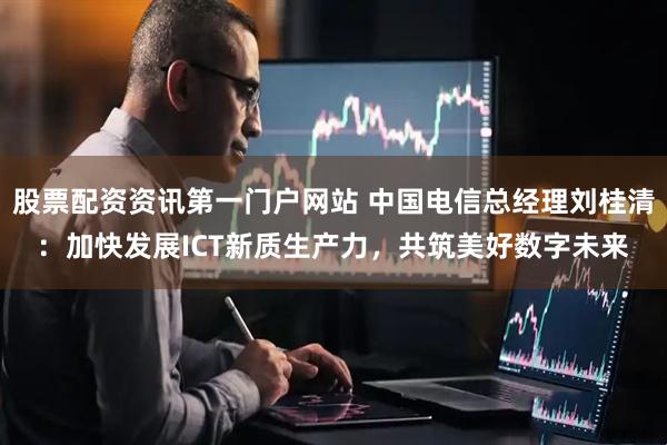 股票配资资讯第一门户网站 中国电信总经理刘桂清：加快发展ICT新质生产力，共筑美好数字未来