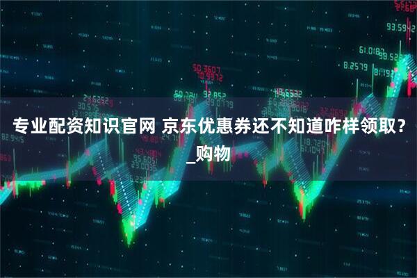 专业配资知识官网 京东优惠券还不知道咋样领取？_购物