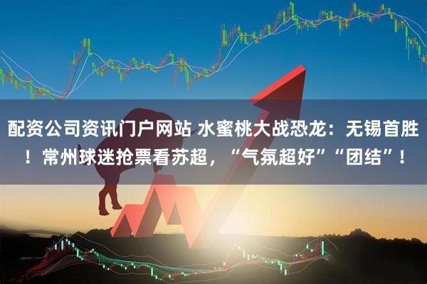配资公司资讯门户网站 水蜜桃大战恐龙：无锡首胜！常州球迷抢票看苏超，“气氛超好”“团结”！