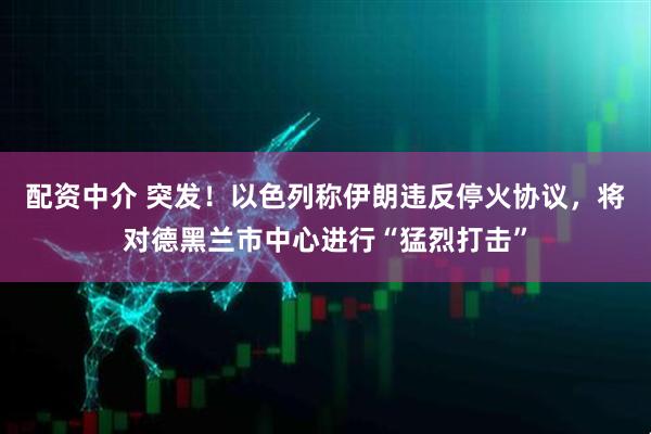 配资中介 突发！以色列称伊朗违反停火协议，将对德黑兰市中心进行“猛烈打击”