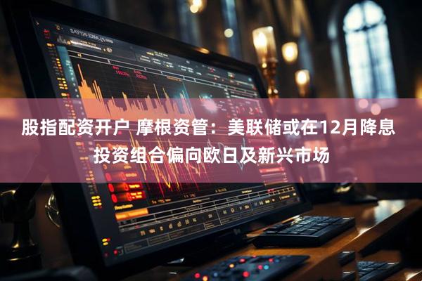 股指配资开户 摩根资管：美联储或在12月降息 投资组合偏向欧日及新兴市场