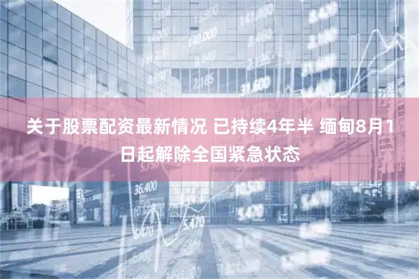 关于股票配资最新情况 已持续4年半 缅甸8月1日起解除全国紧急状态