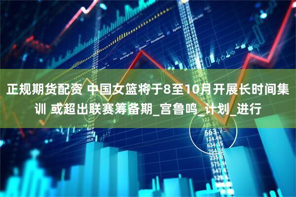 正规期货配资 中国女篮将于8至10月开展长时间集训 或超出联赛筹备期_宫鲁鸣_计划_进行