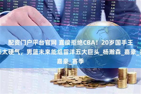 配资门户平台官网 直接拒绝CBA！20岁国手王俊杰太硬气，男篮未来能组留洋五大巨头_杨瀚森_嘉豪_赛季