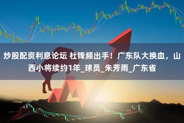 炒股配资利息论坛 杜锋频出手！广东队大换血，山西小将续约1年_球员_朱芳雨_广东省