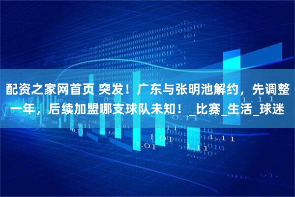 配资之家网首页 突发！广东与张明池解约，先调整一年，后续加盟哪支球队未知！_比赛_生活_球迷