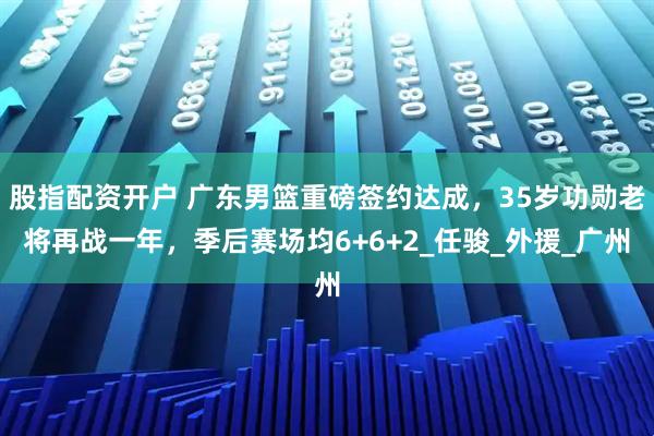 股指配资开户 广东男篮重磅签约达成，35岁功勋老将再战一年，季后赛场均6+6+2_任骏_外援_广州