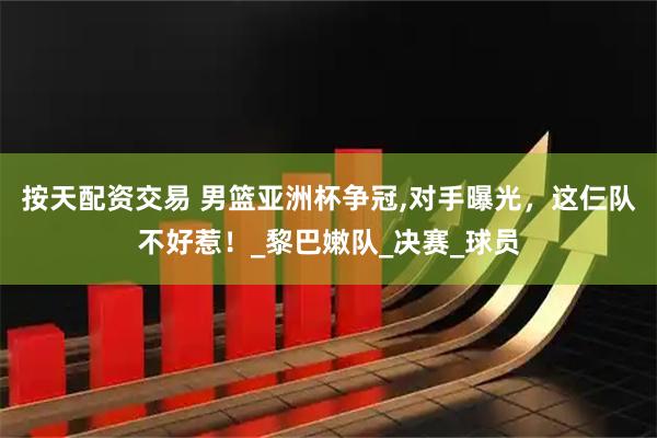 按天配资交易 男篮亚洲杯争冠,对手曝光，这仨队不好惹！_黎巴嫩队_决赛_球员