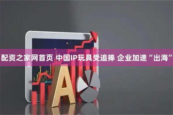配资之家网首页 中国IP玩具受追捧 企业加速“出海”