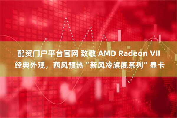 配资门户平台官网 致敬 AMD Radeon VII 经典外观，西风预热“新风冷旗舰系列”显卡