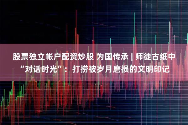 股票独立帐户配资炒股 为国传承 | 师徒古纸中“对话时光”：打捞被岁月磨损的文明印记