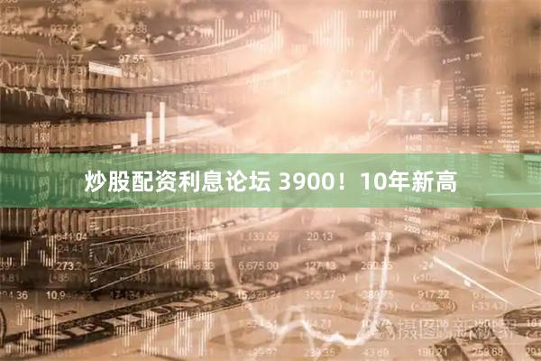 炒股配资利息论坛 3900！10年新高