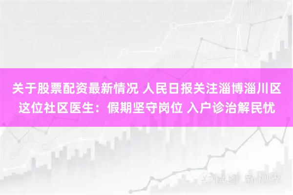 关于股票配资最新情况 人民日报关注淄博淄川区这位社区医生:假期坚守岗位 入户诊治解民忧