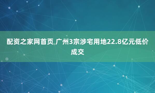 配资之家网首页 广州3宗涉宅用地22.8亿元低价成交