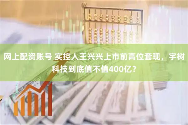 网上配资账号 实控人王兴兴上市前高位套现,宇树科技到底值不值400亿?