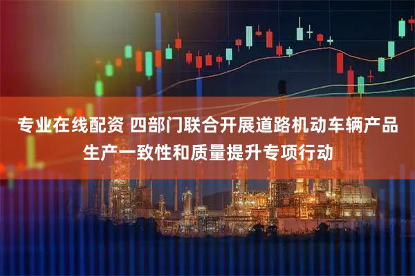 专业在线配资 四部门联合开展道路机动车辆产品生产一致性和质量提升专项行动