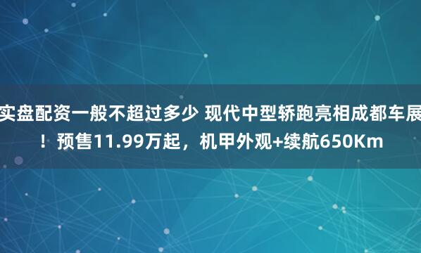 实盘配资一般不超过多少 现代中型轿跑亮相成都车展！预售11.99万起，机甲外观+续航650Km